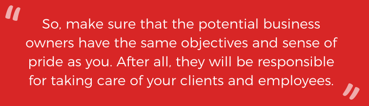 So, make sure that the potential business owners have the same objectives and sense of pride as you. After all, they will be responsible for taking care of your clients and employees. 