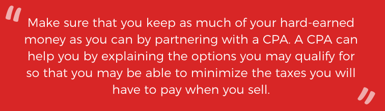 Make sure that you can keep as much of your hard-earned money as you can by partnering with a CPA. A CPA can help you by explaining the options you may qualify for so that you may be able to minimize the taxes you will have to pay when you sell. 