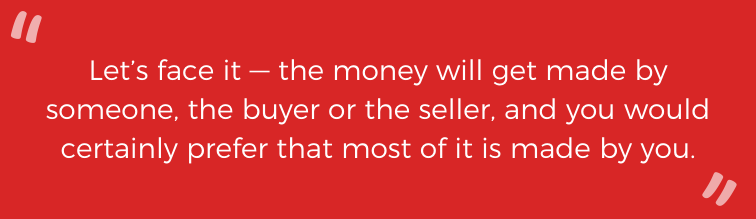 Let's face it -- the money will get made by someone, the buyer or the seller, and you would certainly prefer that most of it is made by you.