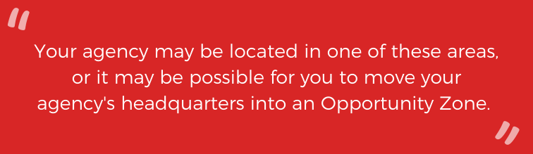 Your agency may be loacated in one of these areas, or it may be possible for you to move your agency's headquarters into an Opportunity Zone. 