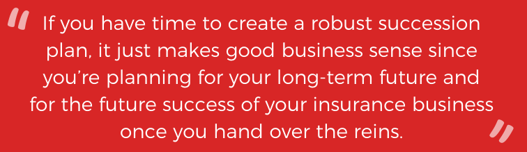 If you have time to create a robust succession plan, it just makes good business sense since you're planning for your long-term future and for the future success of your insurance business once you hand over the reins. 